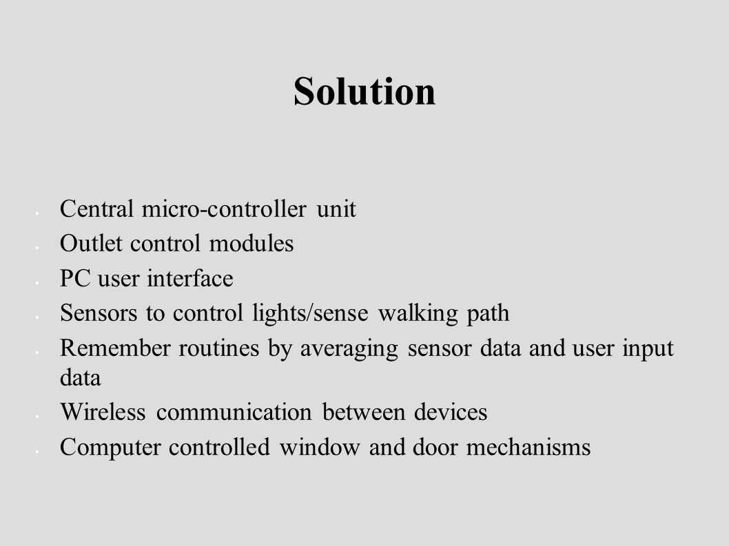 Solution  Central micro-controller unit  Outlet control modules  PC user interface  Sensors to control lights/sense walking path  Remember routines by averaging sensor data and user input data  Wireless communication between devices  Computer controlled window and door mechanisms