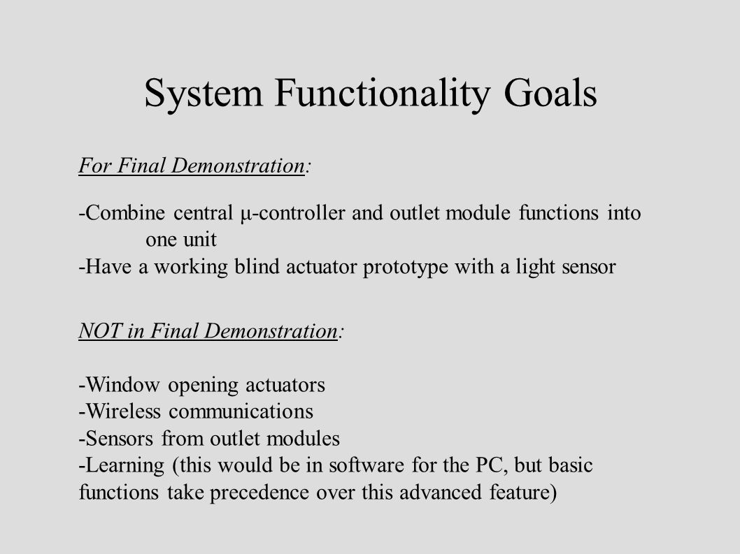 System Functionality Goals For Final Demonstration: -Combine central μ-controller and outlet module functions into one unit -Have a working blind actuator prototype with a light sensor NOT in Final Demonstration: -Window opening actuators -Wireless communications -Sensors from outlet modules -Learning (this would be in software for the PC, but basic functions take precedence over this advanced feature)