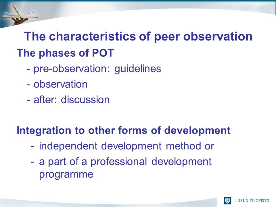 The characteristics of peer observation The phases of POT - pre-observation: guidelines - observation - after: discussion Integration to other forms of development -independent development method or -a part of a professional development programme