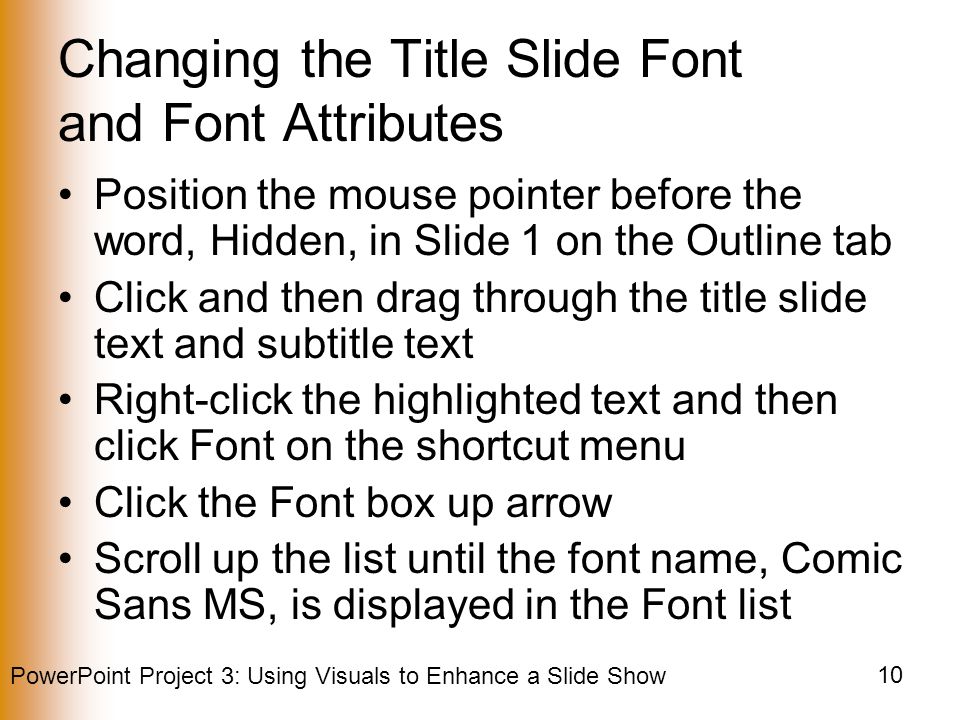 PowerPoint Project 3: Using Visuals to Enhance a Slide Show 10 Changing the Title Slide Font and Font Attributes Position the mouse pointer before the word, Hidden, in Slide 1 on the Outline tab Click and then drag through the title slide text and subtitle text Right-click the highlighted text and then click Font on the shortcut menu Click the Font box up arrow Scroll up the list until the font name, Comic Sans MS, is displayed in the Font list