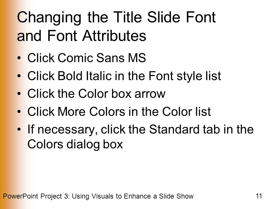 PowerPoint Project 3: Using Visuals to Enhance a Slide Show 11 Changing the Title Slide Font and Font Attributes Click Comic Sans MS Click Bold Italic in the Font style list Click the Color box arrow Click More Colors in the Color list If necessary, click the Standard tab in the Colors dialog box