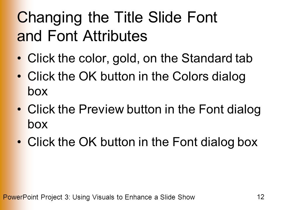 PowerPoint Project 3: Using Visuals to Enhance a Slide Show 12 Changing the Title Slide Font and Font Attributes Click the color, gold, on the Standard tab Click the OK button in the Colors dialog box Click the Preview button in the Font dialog box Click the OK button in the Font dialog box
