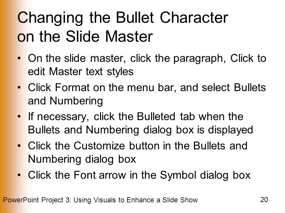 PowerPoint Project 3: Using Visuals to Enhance a Slide Show 20 Changing the Bullet Character on the Slide Master On the slide master, click the paragraph, Click to edit Master text styles Click Format on the menu bar, and select Bullets and Numbering If necessary, click the Bulleted tab when the Bullets and Numbering dialog box is displayed Click the Customize button in the Bullets and Numbering dialog box Click the Font arrow in the Symbol dialog box