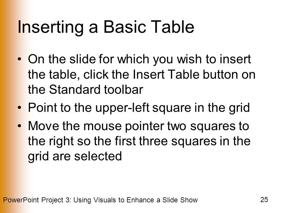 PowerPoint Project 3: Using Visuals to Enhance a Slide Show 25 Inserting a Basic Table On the slide for which you wish to insert the table, click the Insert Table button on the Standard toolbar Point to the upper-left square in the grid Move the mouse pointer two squares to the right so the first three squares in the grid are selected