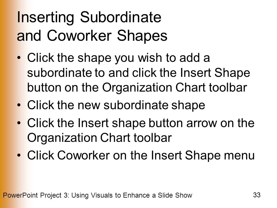 PowerPoint Project 3: Using Visuals to Enhance a Slide Show 33 Inserting Subordinate and Coworker Shapes Click the shape you wish to add a subordinate to and click the Insert Shape button on the Organization Chart toolbar Click the new subordinate shape Click the Insert shape button arrow on the Organization Chart toolbar Click Coworker on the Insert Shape menu