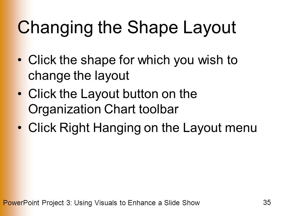 PowerPoint Project 3: Using Visuals to Enhance a Slide Show 35 Changing the Shape Layout Click the shape for which you wish to change the layout Click the Layout button on the Organization Chart toolbar Click Right Hanging on the Layout menu