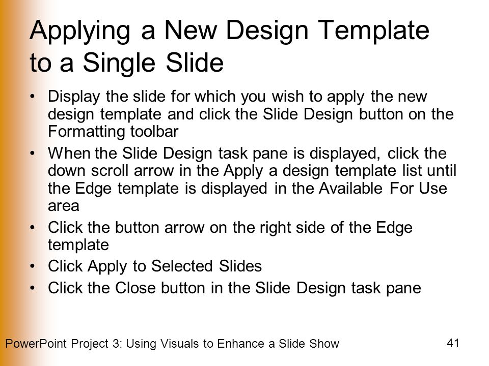 PowerPoint Project 3: Using Visuals to Enhance a Slide Show 41 Applying a New Design Template to a Single Slide Display the slide for which you wish to apply the new design template and click the Slide Design button on the Formatting toolbar When the Slide Design task pane is displayed, click the down scroll arrow in the Apply a design template list until the Edge template is displayed in the Available For Use area Click the button arrow on the right side of the Edge template Click Apply to Selected Slides Click the Close button in the Slide Design task pane