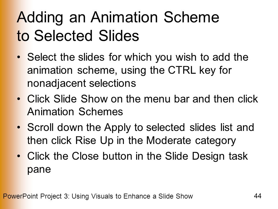 PowerPoint Project 3: Using Visuals to Enhance a Slide Show 44 Adding an Animation Scheme to Selected Slides Select the slides for which you wish to add the animation scheme, using the CTRL key for nonadjacent selections Click Slide Show on the menu bar and then click Animation Schemes Scroll down the Apply to selected slides list and then click Rise Up in the Moderate category Click the Close button in the Slide Design task pane