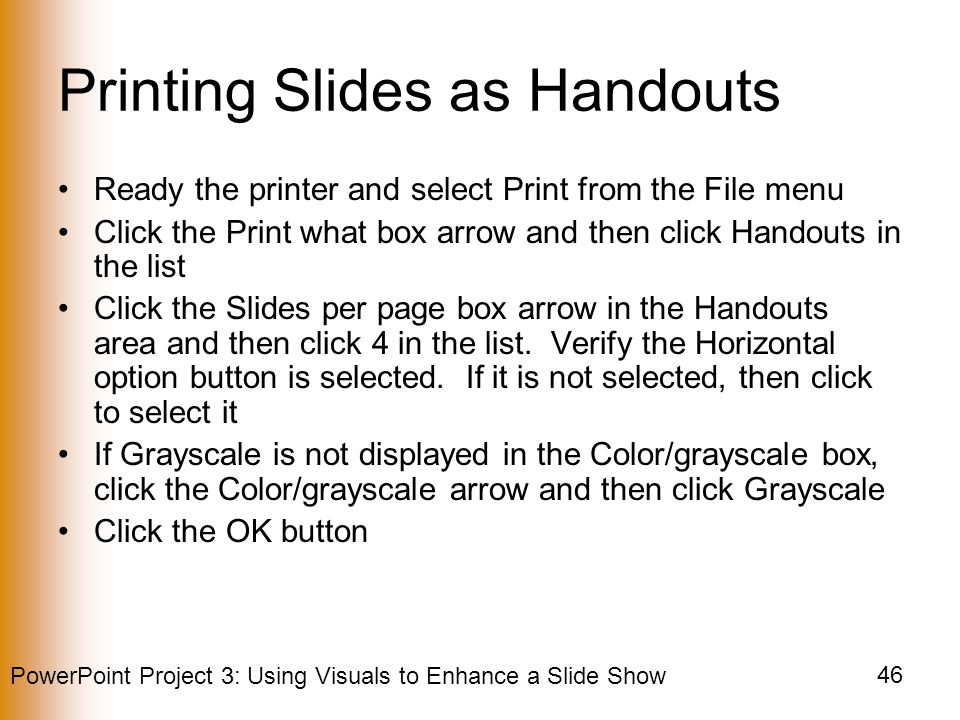 PowerPoint Project 3: Using Visuals to Enhance a Slide Show 46 Printing Slides as Handouts Ready the printer and select Print from the File menu Click the Print what box arrow and then click Handouts in the list Click the Slides per page box arrow in the Handouts area and then click 4 in the list.