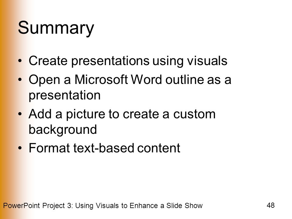 PowerPoint Project 3: Using Visuals to Enhance a Slide Show 48 Summary Create presentations using visuals Open a Microsoft Word outline as a presentation Add a picture to create a custom background Format text-based content