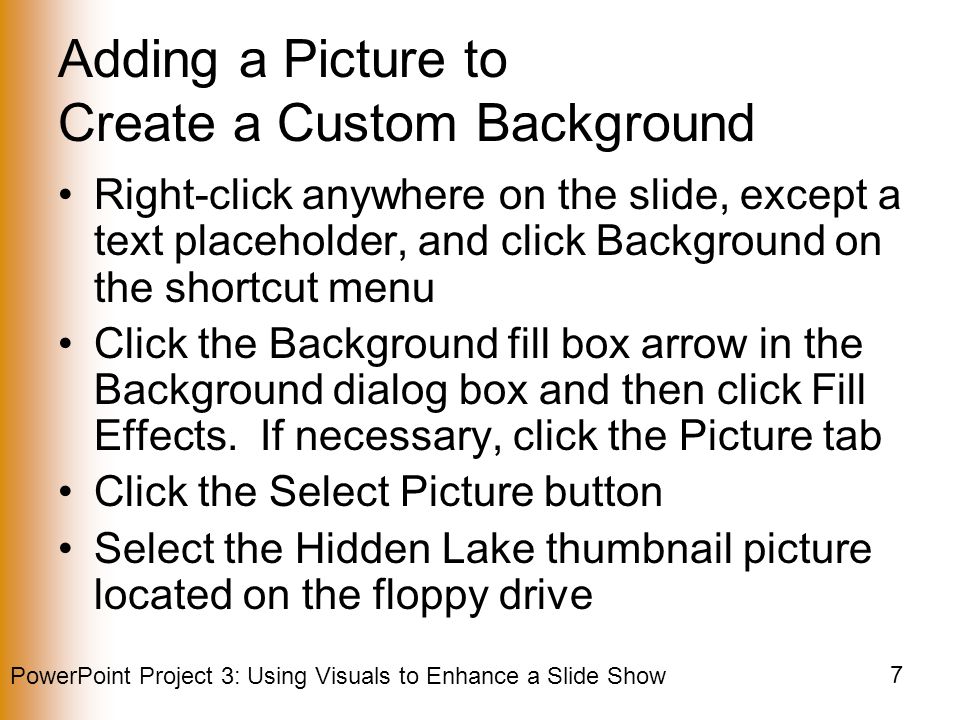 PowerPoint Project 3: Using Visuals to Enhance a Slide Show 7 Adding a Picture to Create a Custom Background Right-click anywhere on the slide, except a text placeholder, and click Background on the shortcut menu Click the Background fill box arrow in the Background dialog box and then click Fill Effects.