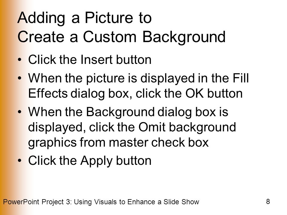 PowerPoint Project 3: Using Visuals to Enhance a Slide Show 8 Adding a Picture to Create a Custom Background Click the Insert button When the picture is displayed in the Fill Effects dialog box, click the OK button When the Background dialog box is displayed, click the Omit background graphics from master check box Click the Apply button