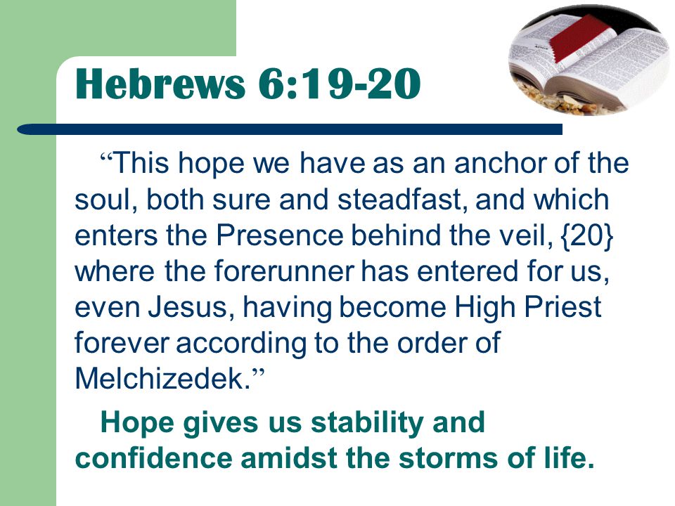 Hebrews 6:19-20 This hope we have as an anchor of the soul, both sure and steadfast, and which enters the Presence behind the veil, {20} where the forerunner has entered for us, even Jesus, having become High Priest forever according to the order of Melchizedek.