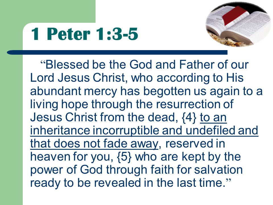 1 Peter 1:3-5 Blessed be the God and Father of our Lord Jesus Christ, who according to His abundant mercy has begotten us again to a living hope through the resurrection of Jesus Christ from the dead, {4} to an inheritance incorruptible and undefiled and that does not fade away, reserved in heaven for you, {5} who are kept by the power of God through faith for salvation ready to be revealed in the last time.