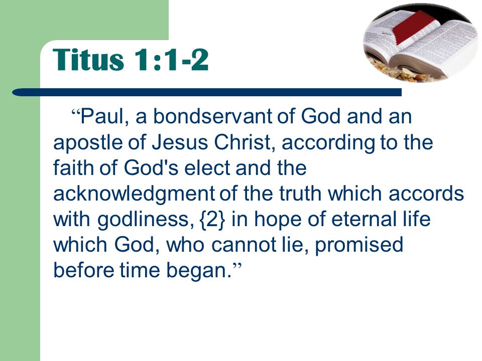 Titus 1:1-2 Paul, a bondservant of God and an apostle of Jesus Christ, according to the faith of God s elect and the acknowledgment of the truth which accords with godliness, {2} in hope of eternal life which God, who cannot lie, promised before time began.