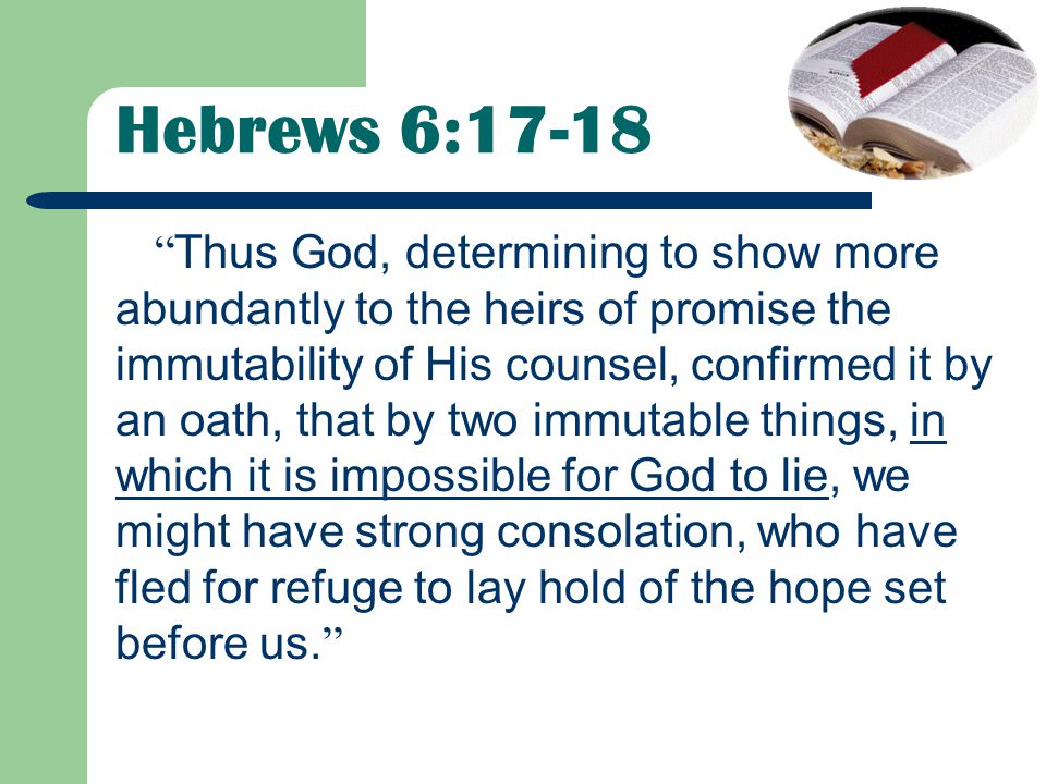 Hebrews 6:17-18 Thus God, determining to show more abundantly to the heirs of promise the immutability of His counsel, confirmed it by an oath, that by two immutable things, in which it is impossible for God to lie, we might have strong consolation, who have fled for refuge to lay hold of the hope set before us.