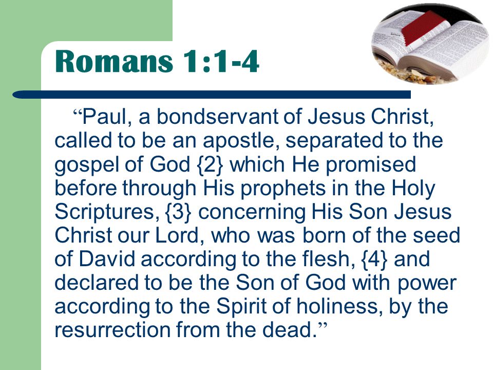 Romans 1:1-4 Paul, a bondservant of Jesus Christ, called to be an apostle, separated to the gospel of God {2} which He promised before through His prophets in the Holy Scriptures, {3} concerning His Son Jesus Christ our Lord, who was born of the seed of David according to the flesh, {4} and declared to be the Son of God with power according to the Spirit of holiness, by the resurrection from the dead.