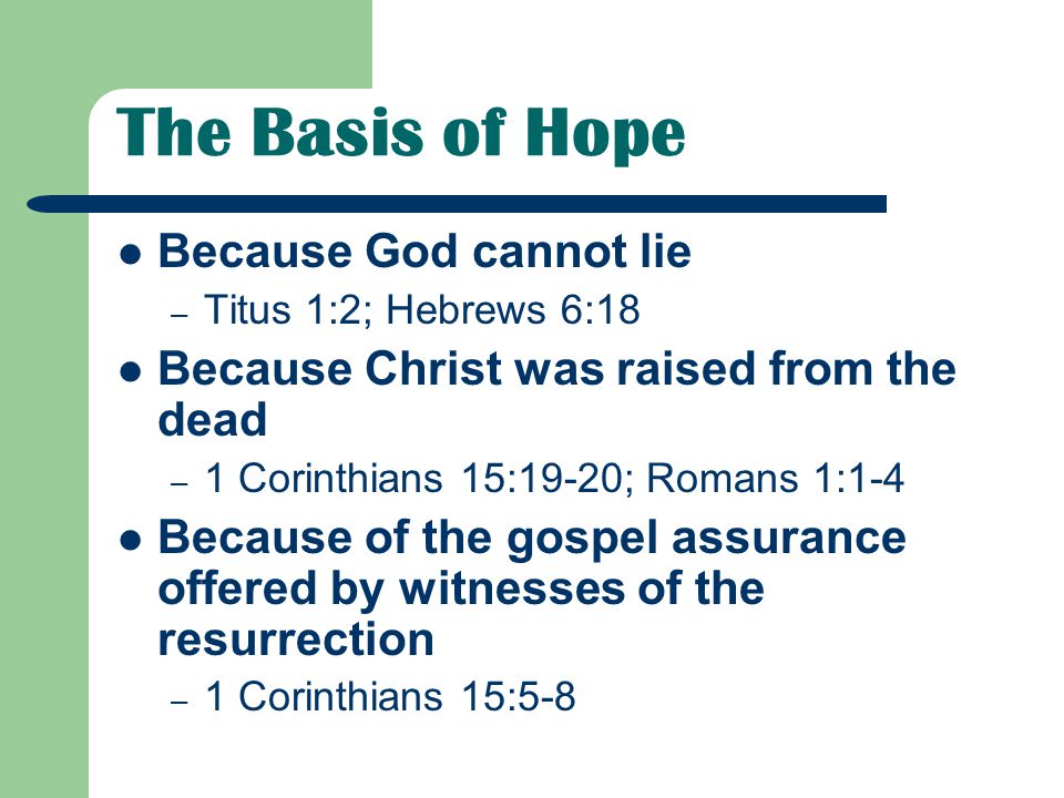 The Basis of Hope Because God cannot lie – Titus 1:2; Hebrews 6:18 Because Christ was raised from the dead – 1 Corinthians 15:19-20; Romans 1:1-4 Because of the gospel assurance offered by witnesses of the resurrection – 1 Corinthians 15:5-8