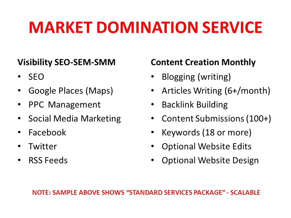 MARKET DOMINATION SERVICE Visibility SEO-SEM-SMM SEO Google Places (Maps) PPC Management Social Media Marketing Facebook Twitter RSS Feeds Content Creation Monthly Blogging (writing) Articles Writing (6+/month) Backlink Building Content Submissions (100+) Keywords (18 or more) Optional Website Edits Optional Website Design NOTE: SAMPLE ABOVE SHOWS STANDARD SERVICES PACKAGE - SCALABLE
