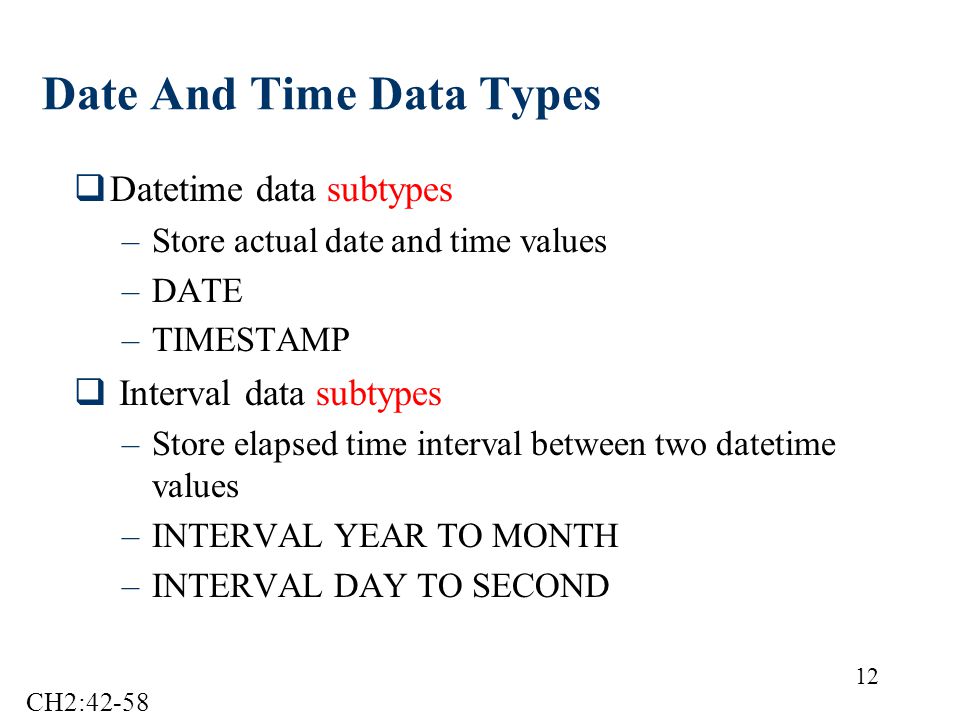 12 Date And Time Data Types  Datetime data subtypes –Store actual date and time values –DATE –TIMESTAMP  Interval data subtypes –Store elapsed time interval between two datetime values –INTERVAL YEAR TO MONTH –INTERVAL DAY TO SECOND CH2:42-58
