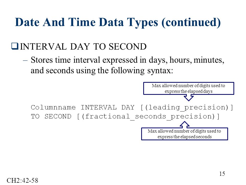 15 Date And Time Data Types (continued)  INTERVAL DAY TO SECOND –Stores time interval expressed in days, hours, minutes, and seconds using the following syntax: Columnname INTERVAL DAY [(leading_precision)] TO SECOND [(fractional_seconds_precision)] Max allowed number of digits used to express the elapsed days Max allowed number of digits used to express the elapsed seconds CH2:42-58