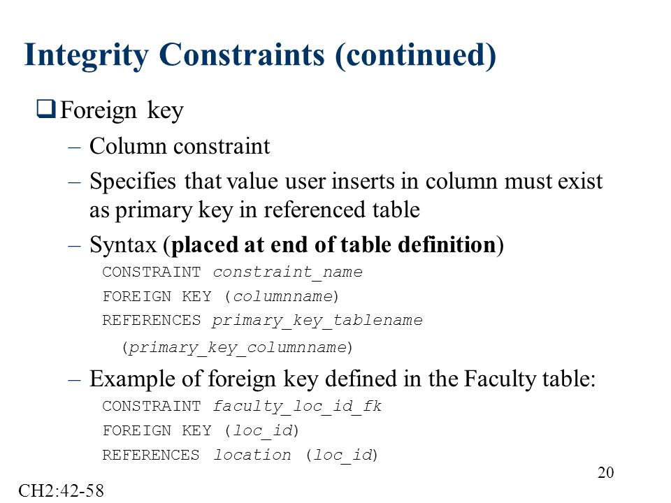 20 Integrity Constraints (continued)  Foreign key –Column constraint –Specifies that value user inserts in column must exist as primary key in referenced table –Syntax (placed at end of table definition) CONSTRAINT constraint_name FOREIGN KEY (columnname) REFERENCES primary_key_tablename (primary_key_columnname) –Example of foreign key defined in the Faculty table: CONSTRAINT faculty_loc_id_fk FOREIGN KEY (loc_id) REFERENCES location (loc_id) CH2:42-58