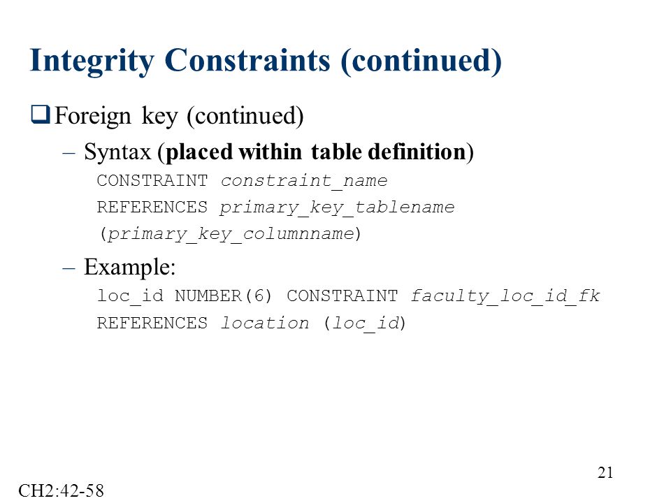 21 Integrity Constraints (continued)  Foreign key (continued) –Syntax (placed within table definition) CONSTRAINT constraint_name REFERENCES primary_key_tablename (primary_key_columnname) –Example: loc_id NUMBER(6) CONSTRAINT faculty_loc_id_fk REFERENCES location (loc_id) CH2:42-58