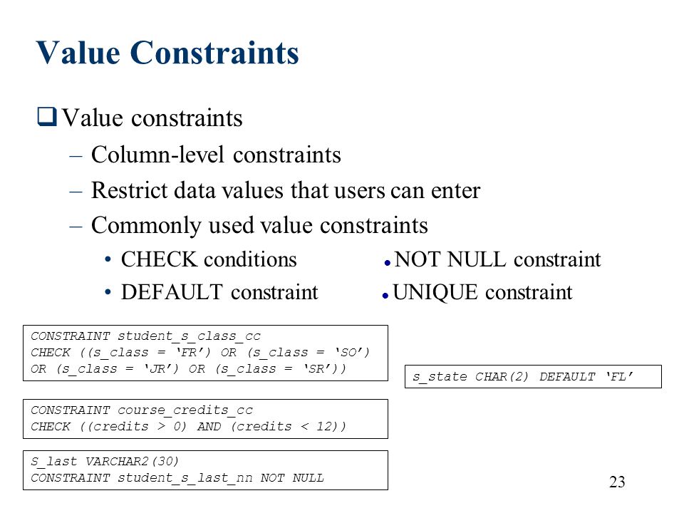 23 Value Constraints  Value constraints –Column-level constraints –Restrict data values that users can enter –Commonly used value constraints CHECK conditions ● NOT NULL constraint DEFAULT constraint ● UNIQUE constraint CONSTRAINT student_s_class_cc CHECK ((s_class = ‘FR’) OR (s_class = ‘SO’) OR (s_class = ‘JR’) OR (s_class = ‘SR’)) CONSTRAINT course_credits_cc CHECK ((credits > 0) AND (credits < 12)) S_last VARCHAR2(30) CONSTRAINT student_s_last_nn NOT NULL s_state CHAR(2) DEFAULT ‘FL’