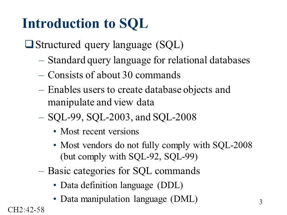 3 Introduction to SQL  Structured query language (SQL) –Standard query language for relational databases –Consists of about 30 commands –Enables users to create database objects and manipulate and view data –SQL-99, SQL-2003, and SQL-2008 Most recent versions Most vendors do not fully comply with SQL-2008 (but comply with SQL-92, SQL-99) –Basic categories for SQL commands Data definition language (DDL) Data manipulation language (DML) CH2:42-58