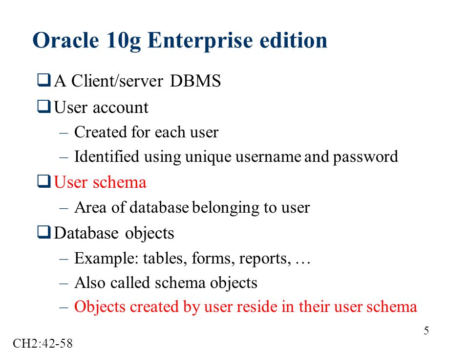 5 Oracle 10g Enterprise edition  A Client/server DBMS  User account –Created for each user –Identified using unique username and password  User schema –Area of database belonging to user  Database objects –Example: tables, forms, reports, … –Also called schema objects –Objects created by user reside in their user schema CH2:42-58
