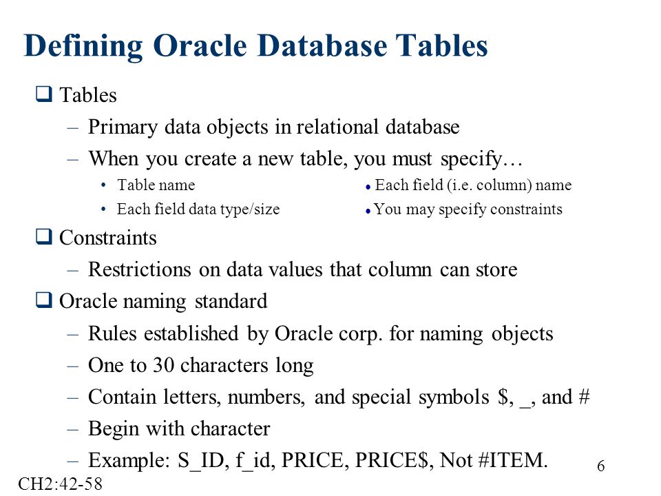 6 Defining Oracle Database Tables  Tables –Primary data objects in relational database –When you create a new table, you must specify… Table name ● Each field (i.e.