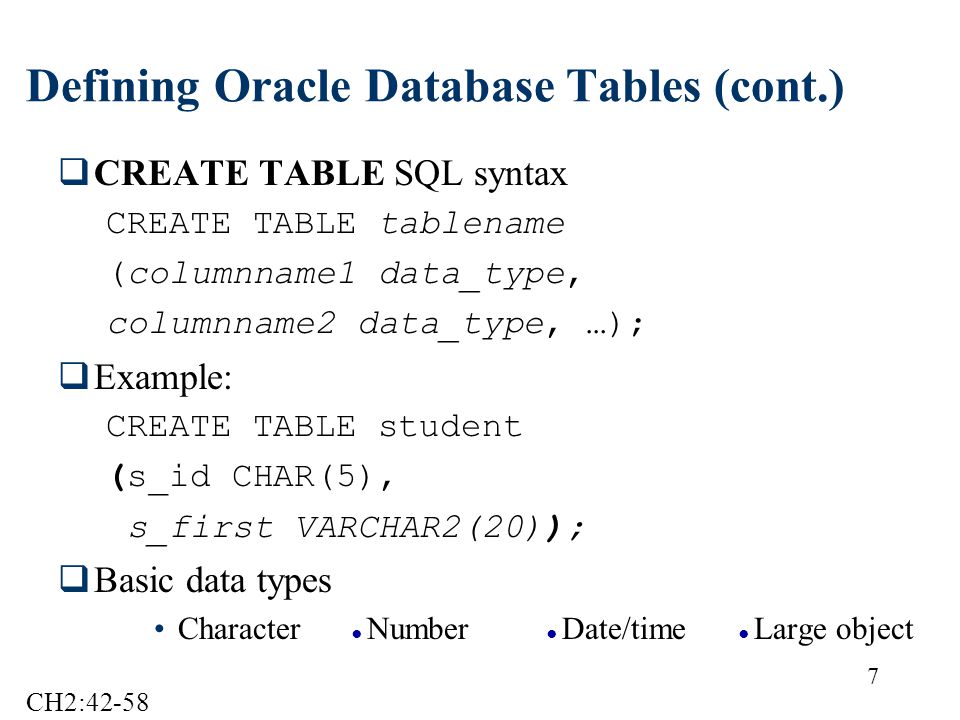7 Defining Oracle Database Tables (cont.)  CREATE TABLE SQL syntax CREATE TABLE tablename (columnname1 data_type, columnname2 data_type, …);  Example: CREATE TABLE student (s_id CHAR(5), s_first VARCHAR2(20));  Basic data types Character ● Number ● Date/time ● Large object CH2:42-58