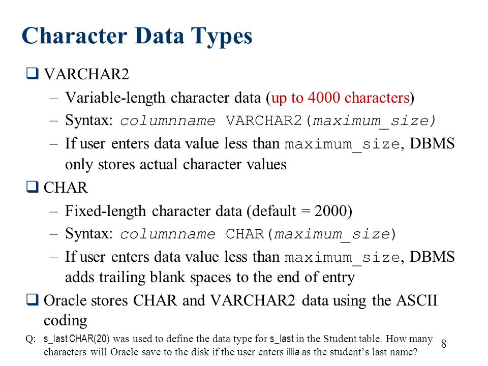 8 Character Data Types  VARCHAR2 –Variable-length character data (up to 4000 characters) –Syntax: columnname VARCHAR2(maximum_size) –If user enters data value less than maximum_size, DBMS only stores actual character values  CHAR –Fixed-length character data (default = 2000) –Syntax: columnname CHAR(maximum_size) –If user enters data value less than maximum_size, DBMS adds trailing blank spaces to the end of entry  Oracle stores CHAR and VARCHAR2 data using the ASCII coding Q: s_last CHAR(20) was used to define the data type for s_last in the Student table.