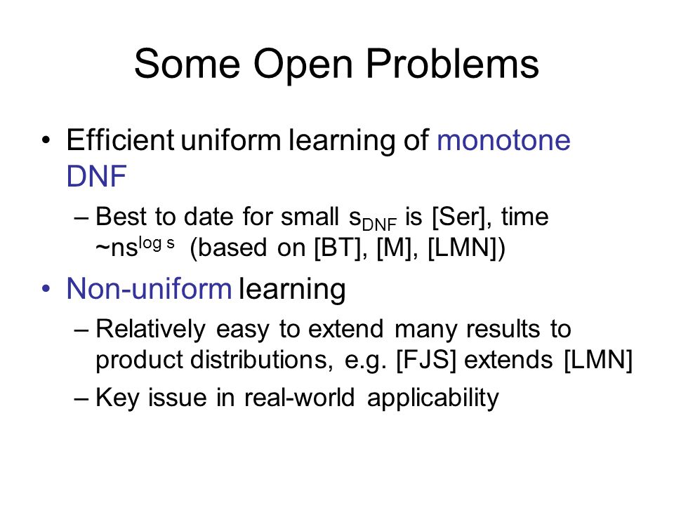 Some Open Problems Efficient uniform learning of monotone DNF –Best to date for small s DNF is [Ser], time ~ns log s (based on [BT], [M], [LMN]) Non-uniform learning –Relatively easy to extend many results to product distributions, e.g.
