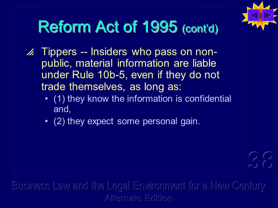 Reform Act of 1995 (cont’d)  Tippers -- Insiders who pass on non- public, material information are liable under Rule 10b-5, even if they do not trade themselves, as long as: (1) they know the information is confidential and, (2) they expect some personal gain.