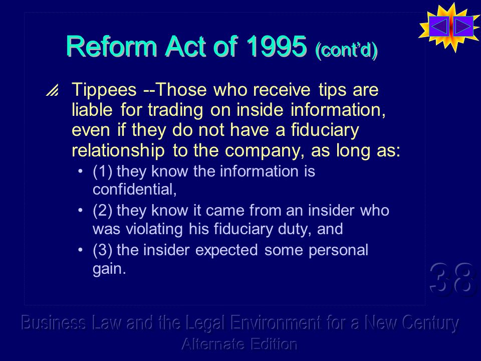 Reform Act of 1995 (cont’d)  Tippees --Those who receive tips are liable for trading on inside information, even if they do not have a fiduciary relationship to the company, as long as: (1) they know the information is confidential, (2) they know it came from an insider who was violating his fiduciary duty, and (3) the insider expected some personal gain.