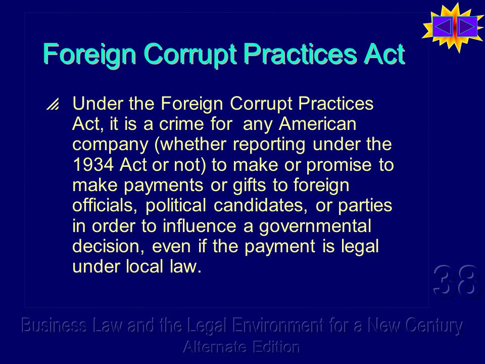 Foreign Corrupt Practices Act  Under the Foreign Corrupt Practices Act, it is a crime for any American company (whether reporting under the 1934 Act or not) to make or promise to make payments or gifts to foreign officials, political candidates, or parties in order to influence a governmental decision, even if the payment is legal under local law.