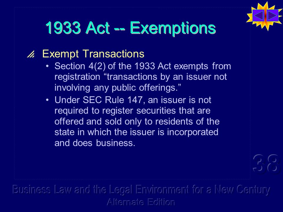 1933 Act -- Exemptions  Exempt Transactions Section 4(2) of the 1933 Act exempts from registration transactions by an issuer not involving any public offerings. Under SEC Rule 147, an issuer is not required to register securities that are offered and sold only to residents of the state in which the issuer is incorporated and does business.