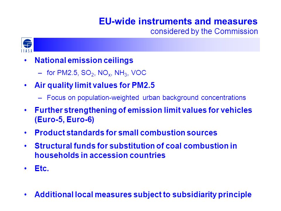 EU-wide instruments and measures considered by the Commission National emission ceilings –for PM2.5, SO 2, NO x, NH 3, VOC Air quality limit values for PM2.5 –Focus on population-weighted urban background concentrations Further strengthening of emission limit values for vehicles (Euro-5, Euro-6) Product standards for small combustion sources Structural funds for substitution of coal combustion in households in accession countries Etc.