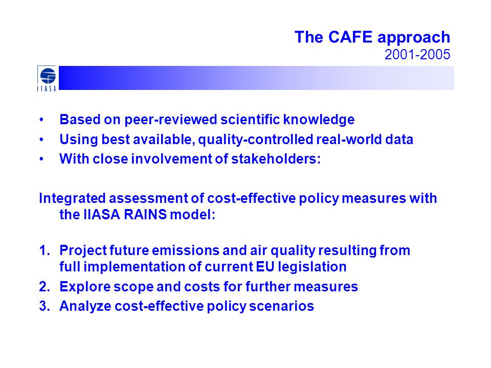 The CAFE approach Based on peer-reviewed scientific knowledge Using best available, quality-controlled real-world data With close involvement of stakeholders: Integrated assessment of cost-effective policy measures with the IIASA RAINS model: 1.Project future emissions and air quality resulting from full implementation of current EU legislation 2.Explore scope and costs for further measures 3.Analyze cost-effective policy scenarios