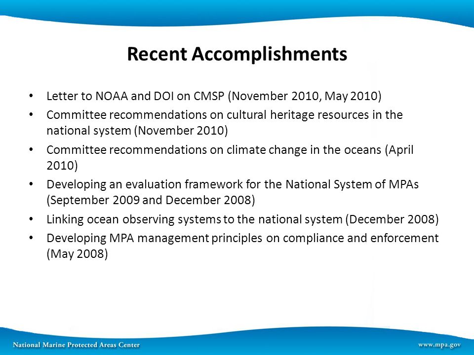 Recent Accomplishments Letter to NOAA and DOI on CMSP (November 2010, May 2010) Committee recommendations on cultural heritage resources in the national system (November 2010) Committee recommendations on climate change in the oceans (April 2010) Developing an evaluation framework for the National System of MPAs (September 2009 and December 2008) Linking ocean observing systems to the national system (December 2008) Developing MPA management principles on compliance and enforcement (May 2008)