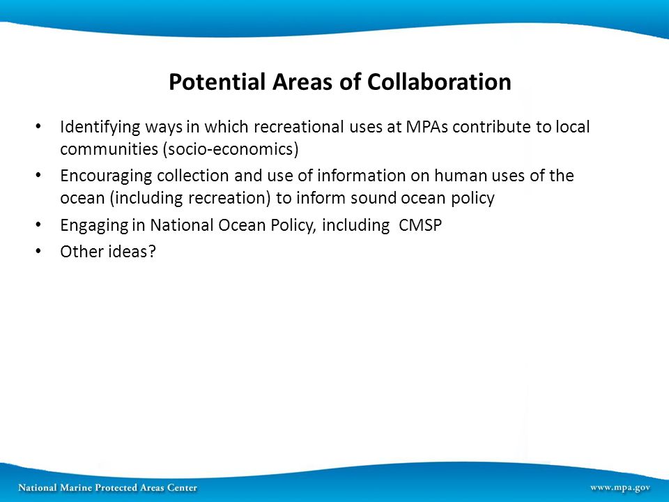 Potential Areas of Collaboration Identifying ways in which recreational uses at MPAs contribute to local communities (socio-economics) Encouraging collection and use of information on human uses of the ocean (including recreation) to inform sound ocean policy Engaging in National Ocean Policy, including CMSP Other ideas