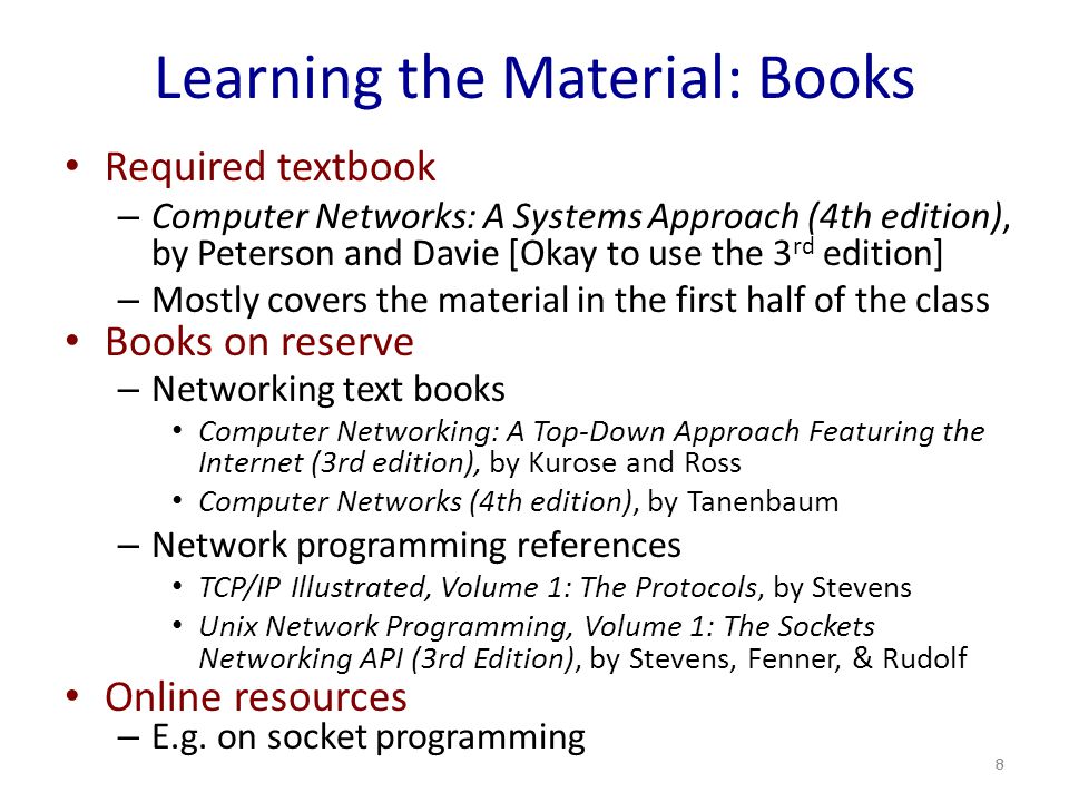Learning the Material: Books Required textbook – Computer Networks: A Systems Approach (4th edition), by Peterson and Davie [Okay to use the 3 rd edition] – Mostly covers the material in the first half of the class Books on reserve – Networking text books Computer Networking: A Top-Down Approach Featuring the Internet (3rd edition), by Kurose and Ross Computer Networks (4th edition), by Tanenbaum – Network programming references TCP/IP Illustrated, Volume 1: The Protocols, by Stevens Unix Network Programming, Volume 1: The Sockets Networking API (3rd Edition), by Stevens, Fenner, & Rudolf Online resources – E.g.