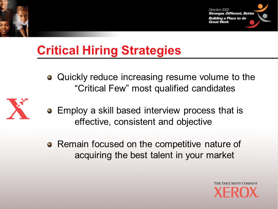 Critical Hiring Strategies Quickly reduce increasing resume volume to the Critical Few most qualified candidates Employ a skill based interview process that is effective, consistent and objective Remain focused on the competitive nature of acquiring the best talent in your market