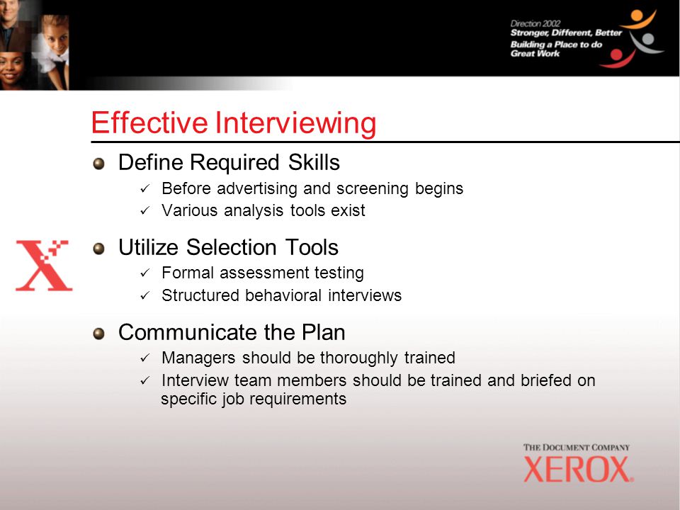 Effective Interviewing Define Required Skills Before advertising and screening begins Various analysis tools exist Utilize Selection Tools Formal assessment testing Structured behavioral interviews Communicate the Plan Managers should be thoroughly trained Interview team members should be trained and briefed on specific job requirements