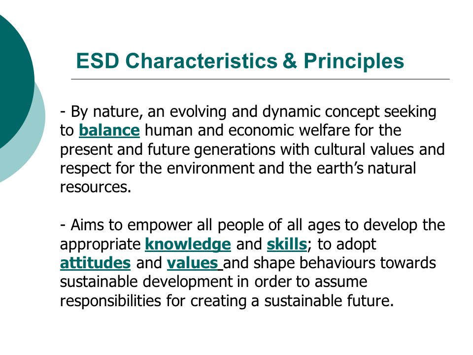 ESD Characteristics & Principles - By nature, an evolving and dynamic concept seeking to balance human and economic welfare for the present and future generations with cultural values and respect for the environment and the earth’s natural resources.