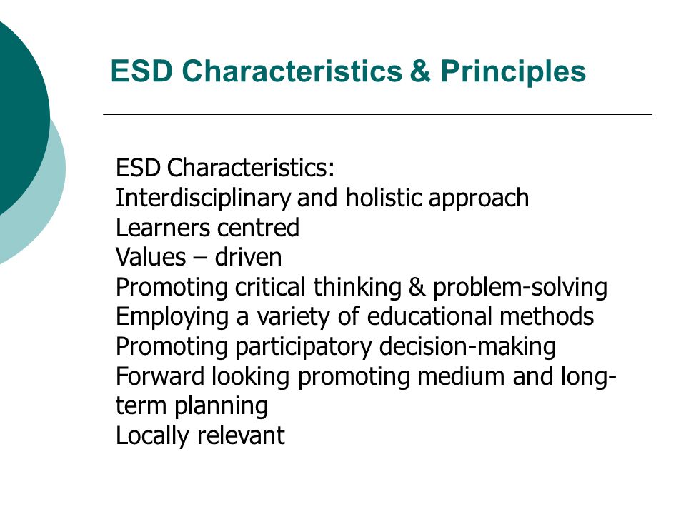 ESD Characteristics: Interdisciplinary and holistic approach Learners centred Values – driven Promoting critical thinking & problem-solving Employing a variety of educational methods Promoting participatory decision-making Forward looking promoting medium and long- term planning Locally relevant ESD Characteristics & Principles