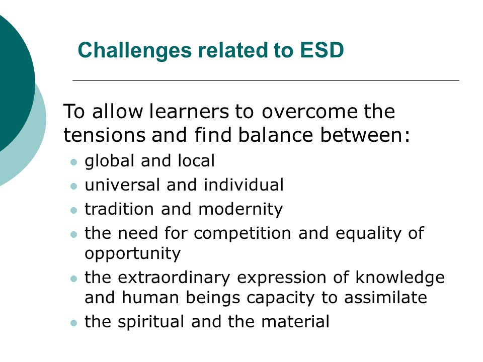 Challenges related to ESD To allow learners to overcome the tensions and find balance between: global and local universal and individual tradition and modernity the need for competition and equality of opportunity the extraordinary expression of knowledge and human beings capacity to assimilate the spiritual and the material