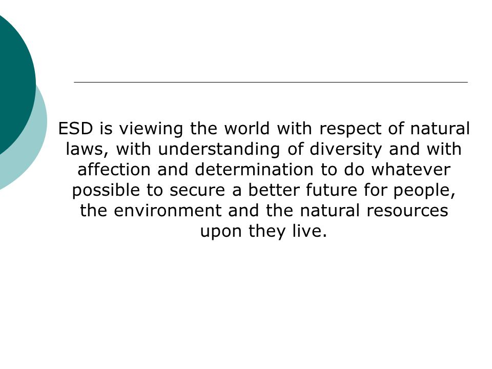 ESD is viewing the world with respect of natural laws, with understanding of diversity and with affection and determination to do whatever possible to secure a better future for people, the environment and the natural resources upon they live.