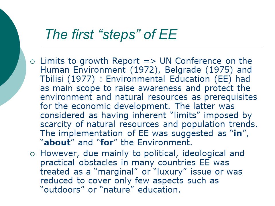 The first steps of EE  Limits to growth Report => UN Conference on the Human Environment (1972), Belgrade (1975) and Tbilisi (1977) : Environmental Education (EE) had as main scope to raise awareness and protect the environment and natural resources as prerequisites for the economic development.